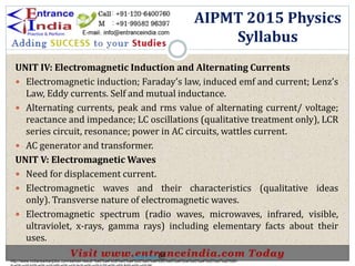 UNIT IV: Electromagnetic Induction and Alternating Currents
 Electromagnetic induction; Faraday’s law, induced emf and current; Lenz’s
Law, Eddy currents. Self and mutual inductance.
 Alternating currents, peak and rms value of alternating current/ voltage;
reactance and impedance; LC oscillations (qualitative treatment only), LCR
series circuit, resonance; power in AC circuits, wattles current.
 AC generator and transformer.
UNIT V: Electromagnetic Waves
 Need for displacement current.
 Electromagnetic waves and their characteristics (qualitative ideas
only). Transverse nature of electromagnetic waves.
 Electromagnetic spectrum (radio waves, microwaves, infrared, visible,
ultraviolet, x-rays, gamma rays) including elementary facts about their
uses.
AIPMT 2015 Physics
Syllabus
http://www.indiansarkarijobs.com/sarkari-result-%e0%a4%b8%e0%a4%b0%e0%a4%95%e0%a4%be%e0%a4%b0%e0%a5%80-
Sarkari result @
 