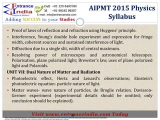 .
 Proof of laws of reflection and refraction using Huygens’ principle.
 Interference, Young’s double hole experiment and expression for fringe
width, coherent sources and sustained interference of light.
 Diffraction due to a single slit, width of central maximum.
 Resolving power of microscopes and astronomical telescopes.
Polarisation, plane polarized light; Brewster’s law, uses of plane polarized
light and Polaroids.
UNIT VII: Dual Nature of Matter and Radiation
 Photoelectric effect, Hertz and Lenard’s observations; Einstein’s
photoelectric equation- particle nature of light.
 Matter waves- wave nature of particles, de Broglie relation. Davisson-
Germer experiment (experimental details should be omitted; only
conclusion should be explained).
AIPMT 2015 Physics
Syllabus
http://www.indiansarkarijobs.com/sarkari-result-%e0%a4%b8%e0%a4%b0%e0%a4%95%e0%a4%be%e0%a4%b0%e0%a5%80-
Sarkari result @
 