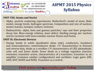 .
UNIT VIII: Atoms and Nuclei
 Alpha- particle scattering experiments; Rutherford’s model of atom; Bohr
model, energy levels, hydrogen spectrum. Composition and size of nucleus,
atomic masses, isotopes, isobars; isotones.
 Radioactivity- alpha, beta and gamma particles/ rays and their properties
decay law. Mass-energy relation, mass defect; binding energy per nucleon
and its variation with mass number, nuclear fission and fusion.
UNIT IX: Electronic Devices
 Energy bands in solids (qualitative ideas only), conductors, insulators
and semiconductors; semiconductor diode- I-V characteristics in forward
and reverse bias, diode as a rectifier; I-V characteristics of LED, photodiode,
solar cell, and Zener diode; Zener diode as a voltage regulator. Junction
transistor, transistor action, characteristics of a transistor; transistor as an
amplifier (common emitter configuration) and oscillator. Logic gates (OR,
AND, NOT, NAND and NOR). Transistor as a switch .
AIPMT 2015 Physics
Syllabus
http://www.indiansarkarijobs.com/sarkari-result-%e0%a4%b8%e0%a4%b0%e0%a4%95%e0%a4%be%e0%a4%b0%e0%a5%80-
Sarkari result @
 
