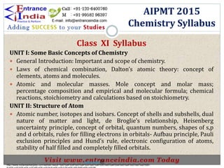AIPMT 2015
Chemistry Syllabus
Class XI Syllabus
UNIT I: Some Basic Concepts of Chemistry
 General Introduction: Important and scope of chemistry.
 Laws of chemical combination, Dalton’s atomic theory: concept of
elements, atoms and molecules.
 Atomic and molecular masses. Mole concept and molar mass;
percentage composition and empirical and molecular formula; chemical
reactions, stoichiometry and calculations based on stoichiometry.
UNIT II: Structure of Atom
 Atomic number, isotopes and isobars. Concept of shells and subshells, dual
nature of matter and light, de Broglie’s relationship, Heisenberg
uncertainty principle, concept of orbital, quantum numbers, shapes of s,p
and d orbitals, rules for filling electrons in orbitals- Aufbau principle, Pauli
exclusion principles and Hund’s rule, electronic configuration of atoms,
stability of half filled and completely filled orbitals.
http://www.indiansarkarijobs.com/sarkari-result-%e0%a4%b8%e0%a4%b0%e0%a4%95%e0%a4%be%e0%a4%b0%e0%a5%80-
Sarkari result @
 