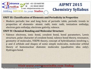 UNIT III: Classification of Elements and Periodicity in Properties
 Modern periodic law and long form of periodic table, periodic trends in
properties of elements- atomic radii, ionic radii, ionization enthalpy,
electron gain enthalpy, electrone gativity, valence.
UNIT IV: Chemical Bonding and Molecular Structure
 Valence electrons, ionic bond, covalent bond, bond parameters, Lewis
structure, polar character of covalent bond, valence bond theory, resonance,
geometry of molecules, VSEPR theory, concept of hybridization involving s,
p and d orbitals and shapes of some simple molecules, molecular orbital
theory of homonuclear diatomic molecules (qualitative idea only).
Hydrogen bond.
AIPMT 2015
Chemistry Syllabus
http://www.indiansarkarijobs.com/sarkari-result-%e0%a4%b8%e0%a4%b0%e0%a4%95%e0%a4%be%e0%a4%b0%e0%a5%80-
Sarkari result @
 