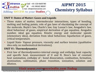 UNIT V: States of Matter: Gases and Liquids
 Three states of matter, intermolecular interactions, types of bonding,
melting and boiling points, role of gas laws of elucidating the concept of
the molecule, Boyle’s law, Charle’s law, Gay Lussac’s law, Avogadro’s law,
ideal behaviour of gases, empirical derivation of gas equation. Avogadro
number, ideal gas equation. Kinetic energy and molecular speeds
(elementary idea), deviation from ideal behaviour, liquefaction of gases,
critical temperature.
 Liquid State- Vapour pressure, viscosity and surface tension (qualitative
idea only, no mathematical derivations).
UNIT VI : Thermodynamics
 First law of thermodynamics-internal energy and enthalpy, heat capacity
and specific heat, measurement of U and H, Hess’s law of constant
heat summation, enthalpy of : bond dissociation, combustion, formation,
atomization, sublimation, phase transition, ionization, solution and
dilution.
AIPMT 2015
Chemistry Syllabus
http://www.indiansarkarijobs.com/sarkari-result-%e0%a4%b8%e0%a4%b0%e0%a4%95%e0%a4%be%e0%a4%b0%e0%a5%80-
Sarkari result @
 