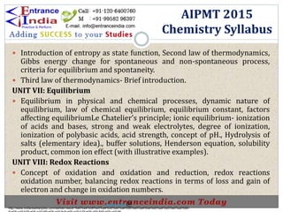  Introduction of entropy as state function, Second law of thermodynamics,
Gibbs energy change for spontaneous and non-spontaneous process,
criteria for equilibrium and spontaneity.
 Third law of thermodynamics- Brief introduction.
UNIT VII: Equilibrium
 Equilibrium in physical and chemical processes, dynamic nature of
equilibrium, law of chemical equilibrium, equilibrium constant, factors
affecting equilibriumLe Chatelier’s principle; ionic equilibrium- ionization
of acids and bases, strong and weak electrolytes, degree of ionization,
ionization of polybasic acids, acid strength, concept of pH., Hydrolysis of
salts (elementary idea)., buffer solutions, Henderson equation, solubility
product, common ion effect (with illustrative examples).
UNIT VIII: Redox Reactions
 Concept of oxidation and oxidation and reduction, redox reactions
oxidation number, balancing redox reactions in terms of loss and gain of
electron and change in oxidation numbers.
AIPMT 2015
Chemistry Syllabus
http://www.indiansarkarijobs.com/sarkari-result-%e0%a4%b8%e0%a4%b0%e0%a4%95%e0%a4%be%e0%a4%b0%e0%a5%80-
Sarkari result @
 