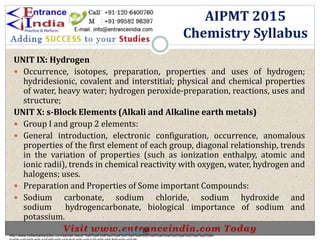 UNIT IX: Hydrogen
 Occurrence, isotopes, preparation, properties and uses of hydrogen;
hydridesionic, covalent and interstitial; physical and chemical properties
of water, heavy water; hydrogen peroxide-preparation, reactions, uses and
structure;
UNIT X: s-Block Elements (Alkali and Alkaline earth metals)
 Group I and group 2 elements:
 General introduction, electronic configuration, occurrence, anomalous
properties of the first element of each group, diagonal relationship, trends
in the variation of properties (such as ionization enthalpy, atomic and
ionic radii), trends in chemical reactivity with oxygen, water, hydrogen and
halogens; uses.
 Preparation and Properties of Some important Compounds:
 Sodium carbonate, sodium chloride, sodium hydroxide and
sodium hydrogencarbonate, biological importance of sodium and
potassium.
AIPMT 2015
Chemistry Syllabus
http://www.indiansarkarijobs.com/sarkari-result-%e0%a4%b8%e0%a4%b0%e0%a4%95%e0%a4%be%e0%a4%b0%e0%a5%80-
Sarkari result @
 