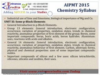  Industrial use of lime and limestone, biological importance of Mg and Ca.
UNIT XI: Some p-Block Elements
 General Introduction to p-Block Elements.
 Group 13 elements: General introduction, electronic configuration,
occurrence, variation of properties, oxidation states, trends in chemical
reactivity, anomalous properties of first element of the group; Boron, some
important compounds: borax, boric acids, boron hydrides. Aluminium:
uses, reactions with acids and alkalies.
 General 14 elements: General introduction, electronic configuration,
occurrence, variation of properties, oxidation states, trends in chemical
reactivity, anomalous behaviour of first element. Carbon, allotropic forms,
physical and chemical properties: uses of some important compounds:
oxides.
 Important compounds of silicon and a few uses: silicon tetrachloride,
silicones, silicates and zeolites, their uses.
AIPMT 2015
Chemistry Syllabus
http://www.indiansarkarijobs.com/sarkari-result-%e0%a4%b8%e0%a4%b0%e0%a4%95%e0%a4%be%e0%a4%b0%e0%a5%80-
Sarkari result @
 
