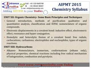 UNIT XII: Organic Chemistry- Some Basic Principles and Techniques
 General introduction, methods of purification qualitative and
quantitative analysis, classification and IUPAC nomenclature of organic
compounds.
 Electronic displacements in a covalent bond: inductive effect, electromeric
effect, resonance and hyper conjugation.
 Homolytic and heterolytic fission of a covalent bond: free radials,
carbocations, carbanions; electrophiles and nucleophiles, types of organic
reactions.
UNIT XIII: Hydrocarbons
 Alkanes- Nomenclature, isomerism, conformations (ethane only),
physical properties, chemical reactions including free radical mechanism
of halogenation, combustion and pyrolysis.
AIPMT 2015
Chemistry Syllabus
http://www.indiansarkarijobs.com/sarkari-result-%e0%a4%b8%e0%a4%b0%e0%a4%95%e0%a4%be%e0%a4%b0%e0%a5%80-
Sarkari result @
 