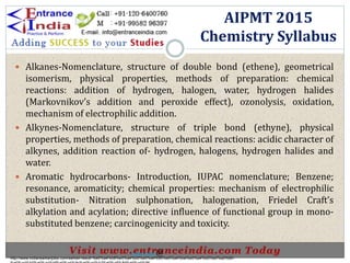  Alkanes-Nomenclature, structure of double bond (ethene), geometrical
isomerism, physical properties, methods of preparation: chemical
reactions: addition of hydrogen, halogen, water, hydrogen halides
(Markovnikov’s addition and peroxide effect), ozonolysis, oxidation,
mechanism of electrophilic addition.
 Alkynes-Nomenclature, structure of triple bond (ethyne), physical
properties, methods of preparation, chemical reactions: acidic character of
alkynes, addition reaction of- hydrogen, halogens, hydrogen halides and
water.
 Aromatic hydrocarbons- Introduction, IUPAC nomenclature; Benzene;
resonance, aromaticity; chemical properties: mechanism of electrophilic
substitution- Nitration sulphonation, halogenation, Friedel Craft’s
alkylation and acylation; directive influence of functional group in mono-
substituted benzene; carcinogenicity and toxicity.
AIPMT 2015
Chemistry Syllabus
http://www.indiansarkarijobs.com/sarkari-result-%e0%a4%b8%e0%a4%b0%e0%a4%95%e0%a4%be%e0%a4%b0%e0%a5%80-
Sarkari result @
 