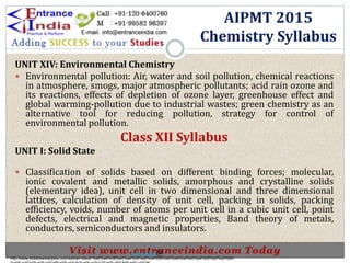 UNIT XIV: Environmental Chemistry
 Environmental pollution: Air, water and soil pollution, chemical reactions
in atmosphere, smogs, major atmospheric pollutants; acid rain ozone and
its reactions, effects of depletion of ozone layer, greenhouse effect and
global warming-pollution due to industrial wastes; green chemistry as an
alternative tool for reducing pollution, strategy for control of
environmental pollution.
Class XII Syllabus
UNIT I: Solid State
 Classification of solids based on different binding forces; molecular,
ionic covalent and metallic solids, amorphous and crystalline solids
(elementary idea), unit cell in two dimensional and three dimensional
lattices, calculation of density of unit cell, packing in solids, packing
efficiency, voids, number of atoms per unit cell in a cubic unit cell, point
defects, electrical and magnetic properties, Band theory of metals,
conductors, semiconductors and insulators.
AIPMT 2015
Chemistry Syllabus
http://www.indiansarkarijobs.com/sarkari-result-%e0%a4%b8%e0%a4%b0%e0%a4%95%e0%a4%be%e0%a4%b0%e0%a5%80-
Sarkari result @
 