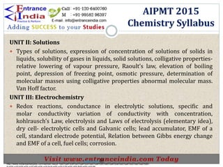 UNIT II: Solutions
 Types of solutions, expression of concentration of solutions of solids in
liquids, solubility of gases in liquids, solid solutions, colligative properties-
relative lowering of vapour pressure, Raoult’s law, elevation of boiling
point, depression of freezing point, osmotic pressure, determination of
molecular masses using colligative properties abnormal molecular mass.
Van Hoff factor.
UNIT III: Electrochemistry
 Redox reactions, conductance in electrolytic solutions, specific and
molar conductivity variation of conductivity with concentration,
kohlrausch’s Law, electrolysis and Laws of electrolysis (elementary idea),
dry cell- electrolytic cells and Galvanic cells; lead accumulator, EMF of a
cell, standard electrode potential, Relation between Gibbs energy change
and EMF of a cell, fuel cells; corrosion.
AIPMT 2015
Chemistry Syllabus
http://www.indiansarkarijobs.com/sarkari-result-%e0%a4%b8%e0%a4%b0%e0%a4%95%e0%a4%be%e0%a4%b0%e0%a5%80-
Sarkari result @
 