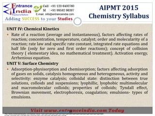 UNIT IV: Chemical Kinetics
 Rate of a reaction (average and instantaneous), factors affecting rates of
reaction; concentration, temperature, catalyst; order and molecularity of a
reaction; rate law and specific rate constant, integrated rate equations and
half life (only for zero and first order reactions); concept of collision
theory ( elementary idea, no mathematical treatment). Activation energy,
Arrhenious equation.
UNIT V: Surface Chemistry
 Adsorption-physisorption and chemisorption; factors affecting adsorption
of gases on solids, catalysis homogeneous and heterogeneous, activity and
selectivity: enzyme catalysis; colloidal state: distinction between true
solutions, colloids and suspensions; lyophillic, lyophobic multimolecular
and macromolecular colloids; properties of colloids; Tyndall effect,
Brownian movement, electrophoresis, coagulation; emulsions- types of
emulsions.
AIPMT 2015
Chemistry Syllabus
http://www.indiansarkarijobs.com/sarkari-result-%e0%a4%b8%e0%a4%b0%e0%a4%95%e0%a4%be%e0%a4%b0%e0%a5%80-
Sarkari result @
 