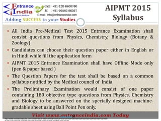 AIPMT 2015
Syllabus
 All India Pre-Medical Test 2015 Entrance Examination shall
consist questions from Physics, Chemistry, Biology (Botany &
Zoology)
 Candidates can choose their question paper either in English or
in Hindi while fill the application form
 AIPMT 2015 Entrance Examination shall have Offline Mode only
(pen & paper based )
 The Question Papers for the test shall be based on a common
syllabus notified by the Medical council of India
 The Preliminary Examination would consist of one paper
containing 180 objective type questions from Physics, Chemistry
and Biology to be answered on the specially designed machine-
gradable sheet using Ball Point Pen only.
http://www.indiansarkarijobs.com/sarkari-result-%e0%a4%b8%e0%a4%b0%e0%a4%95%e0%a4%be%e0%a4%b0%e0%a5%80-
Sarkari result @
 