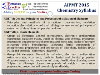 UNIT VI: General Principles and Processes of Isolation of Elements
 Principles and methods of extraction- concentration, oxidation,
reduction electrolytic method and refining; occurrence and principles of
extraction of aluminium, copper, zinc and iron.
UNIT VII: p- Block Elements
 Group 15 elements: General introduction, electronic configuration,
occurrence, oxidation states, trends in physical and chemical properties;
preparation and properties of ammonia and nitric acid, oxides of nitrogen
(structure only); Phosphorous- allotropic forms; compounds of
phosphorous: preparation and properties of phosphine, halides (PCI3,
PCI5) and oxoacids (elementary idea only).
 Group 16 elements: General introduction, electronic configuration,
oxidation states, occurrence, trends in physical and chemical properties;
dioxygen: preparation, properties and uses; classification of oxides; ozone.
Sulphur – allotropic forms; compounds of sulphur: preparation,
preparation, properties and uses of sulphur dioxide;
AIPMT 2015
Chemistry Syllabus
http://www.indiansarkarijobs.com/sarkari-result-%e0%a4%b8%e0%a4%b0%e0%a4%95%e0%a4%be%e0%a4%b0%e0%a5%80-
Sarkari result @
 