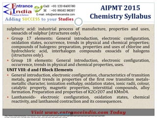 sulphuric acid: industrial process of manufacture, properties and uses,
oxoacids of sulphur (structures only).
 Group 17 elements: General introduction, electronic configuration,
oxidation states, occurrence, trends in physical and chemical properties;
compounds of halogens: preparation, properties and uses of chlorine and
hydrochloric acid, interhalogen compounds oxoacids of halogens
(structures only).
 Group 18 elements: General introduction, electronic configuration,
occurrence, trends in physical and chemical properties, uses.
UNIT VIII: d and f Block Elements
 General introduction, electronic configuration, characteristics of transition
metals, general trends in properties of the first row transition metals-
metallic character, ionization enthalpy, oxidation states, ionic radii, colour,
catalytic property, magnetic properties, interstitial compounds, alloy
formation. Preparation and properties of K2Cr2O7 and KMnO4.
 Lanthanoids- electronic configuration, oxidation states, chemical
reactivity, and lanthanoid contraction and its consequences.
AIPMT 2015
Chemistry Syllabus
http://www.indiansarkarijobs.com/sarkari-result-%e0%a4%b8%e0%a4%b0%e0%a4%95%e0%a4%be%e0%a4%b0%e0%a5%80-
Sarkari result @
 