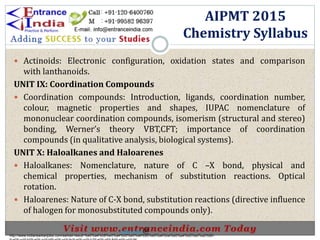  Actinoids: Electronic configuration, oxidation states and comparison
with lanthanoids.
UNIT IX: Coordination Compounds
 Coordination compounds: Introduction, ligands, coordination number,
colour, magnetic properties and shapes, IUPAC nomenclature of
mononuclear coordination compounds, isomerism (structural and stereo)
bonding, Werner’s theory VBT,CFT; importance of coordination
compounds (in qualitative analysis, biological systems).
UNIT X: Haloalkanes and Haloarenes
 Haloalkanes: Nomenclature, nature of C –X bond, physical and
chemical properties, mechanism of substitution reactions. Optical
rotation.
 Haloarenes: Nature of C-X bond, substitution reactions (directive influence
of halogen for monosubstituted compounds only).
AIPMT 2015
Chemistry Syllabus
http://www.indiansarkarijobs.com/sarkari-result-%e0%a4%b8%e0%a4%b0%e0%a4%95%e0%a4%be%e0%a4%b0%e0%a5%80-
Sarkari result @
 