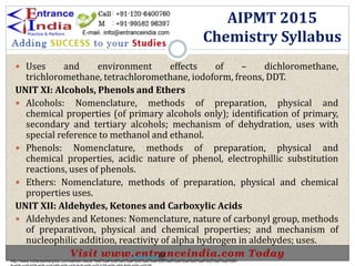  Uses and environment effects of – dichloromethane,
trichloromethane, tetrachloromethane, iodoform, freons, DDT.
UNIT XI: Alcohols, Phenols and Ethers
 Alcohols: Nomenclature, methods of preparation, physical and
chemical properties (of primary alcohols only); identification of primary,
secondary and tertiary alcohols; mechanism of dehydration, uses with
special reference to methanol and ethanol.
 Phenols: Nomenclature, methods of preparation, physical and
chemical properties, acidic nature of phenol, electrophillic substitution
reactions, uses of phenols.
 Ethers: Nomenclature, methods of preparation, physical and chemical
properties uses.
UNIT XII: Aldehydes, Ketones and Carboxylic Acids
 Aldehydes and Ketones: Nomenclature, nature of carbonyl group, methods
of preparativon, physical and chemical properties; and mechanism of
nucleophilic addition, reactivity of alpha hydrogen in aldehydes; uses.
AIPMT 2015
Chemistry Syllabus
http://www.indiansarkarijobs.com/sarkari-result-%e0%a4%b8%e0%a4%b0%e0%a4%95%e0%a4%be%e0%a4%b0%e0%a5%80-
Sarkari result @
 