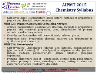  Carboxylic Acids: Nomenclature, acidic nature, methods of preparation,
physical and chemical properties; uses.
UNIT XIII: Organic Compounds Containing Nitrogen
 Amines: Nomenclature, classification, structure, methods of preparation,
physical and chemical properties, uses, identification of primary
secondary and tertiary amines.
 Cyanides and Isocyanides- will be mentioned at relevant places.
 Diazonium salts: Preparation, chemical reactions and importance in
synthetic organic chemistry.
UNIT XIV: Biomolecules
 Carbohydrates- Classification (aldoses and ketoses), monosaccharide
(glucose and fructose), D.L. configuration, oligosaccharides (sucrose,
lactose, maltose), polysaccharides (starch, cellulose, glycogen):
importance.
 Proteins- Elementary idea of – amino acids, peptide bond, polypeptides,
proteins, primary structure, secondary structure, tertiary structure and
quaternary structure (qualitative idea only),
AIPMT 2015
Chemistry Syllabus
http://www.indiansarkarijobs.com/sarkari-result-%e0%a4%b8%e0%a4%b0%e0%a4%95%e0%a4%be%e0%a4%b0%e0%a5%80-
Sarkari result @
 