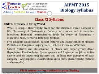 .
Class XI Syllabus
UNIT I: Diversity in Living World
 What is living? ; Biodiversity; Need for classification; Three domains of
life; Taxonomy & Systematics; Concept of species and taxonomical
hierarchy; Binomial nomenclature; Tools for study of Taxonomy –
Museums, Zoos, Herbaria, Botanical gardens.
 Five kingdom classification; salient features and classification of Monera;
Protista and Fungi into major groups; Lichens; Viruses and Viroids.
 Salient features and classification of plants into major groups-Algae,
Bryophytes, Pteridophytes, Gymnosperms and Angiosperms (three to five
salient and distinguishing features and at least two examples of each
category); Angiosperms- classification up to class, characteristic features
and examples).
AIPMT 2015
Biology Syllabus
http://www.indiansarkarijobs.com/sarkari-result-%e0%a4%b8%e0%a4%b0%e0%a4%95%e0%a4%be%e0%a4%b0%e0%a5%80-
Sarkari result @
 
