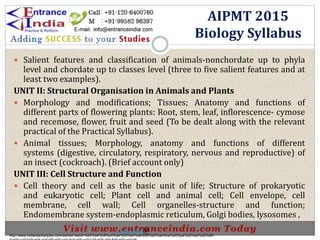 Salient features and classification of animals-nonchordate up to phyla
level and chordate up to classes level (three to five salient features and at
least two examples).
UNIT II: Structural Organisation in Animals and Plants
 Morphology and modifications; Tissues; Anatomy and functions of
different parts of flowering plants: Root, stem, leaf, inflorescence- cymose
and recemose, flower, fruit and seed (To be dealt along with the relevant
practical of the Practical Syllabus).
 Animal tissues; Morphology, anatomy and functions of different
systems (digestive, circulatory, respiratory, nervous and reproductive) of
an insect (cockroach). (Brief account only)
UNIT III: Cell Structure and Function
 Cell theory and cell as the basic unit of life; Structure of prokaryotic
and eukaryotic cell; Plant cell and animal cell; Cell envelope, cell
membrane, cell wall; Cell organelles-structure and function;
Endomembrane system-endoplasmic reticulum, Golgi bodies, lysosomes ,
AIPMT 2015
Biology Syllabus
http://www.indiansarkarijobs.com/sarkari-result-%e0%a4%b8%e0%a4%b0%e0%a4%95%e0%a4%be%e0%a4%b0%e0%a5%80-
Sarkari result @
 