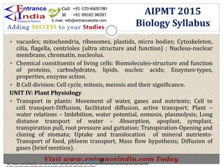  vacuoles; mitochondria, ribosomes, plastids, micro bodies; Cytoskeleton,
cilia, flagella, centrioles (ultra structure and function) ; Nucleus-nuclear
membrane, chromatin, nucleolus.
 Chemical constituents of living cells: Biomolecules-structure and function
of proteins, carbodydrates, lipids, nucleic acids; Enzymes-types,
properties, enzyme action.
 B Cell division: Cell cycle, mitosis, meiosis and their significance.
UNIT IV: Plant Physiology
 Transport in plants: Movement of water, gases and nutrients; Cell to
cell transport-Diffusion, facilitated diffusion, active transport; Plant –
water relations – Imbibition, water potential, osmosis, plasmolysis; Long
distance transport of water – Absorption, apoplast, symplast,
transpiration pull, root pressure and guttation; Transpiration-Opening and
closing of stomata; Uptake and translocation of mineral nutrients-
Transport of food, phloem transport, Mass flow hypothesis; Diffusion of
gases (brief mention).
AIPMT 2015
Biology Syllabus
http://www.indiansarkarijobs.com/sarkari-result-%e0%a4%b8%e0%a4%b0%e0%a4%95%e0%a4%be%e0%a4%b0%e0%a5%80-
Sarkari result @
 