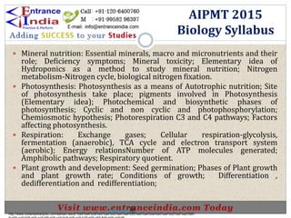  Mineral nutrition: Essential minerals, macro and micronutrients and their
role; Deficiency symptoms; Mineral toxicity; Elementary idea of
Hydroponics as a method to study mineral nutrition; Nitrogen
metabolism-Nitrogen cycle, biological nitrogen fixation.
 Photosynthesis: Photosynthesis as a means of Autotrophic nutrition; Site
of photosynthesis take place; pigments involved in Photosynthesis
(Elementary idea); Photochemical and biosynthetic phases of
photosynthesis; Cyclic and non cyclic and photophosphorylation;
Chemiosmotic hypothesis; Photorespiration C3 and C4 pathways; Factors
affecting photosynthesis.
 Respiration: Exchange gases; Cellular respiration-glycolysis,
fermentation (anaerobic), TCA cycle and electron transport system
(aerobic); Energy relationsNumber of ATP molecules generated;
Amphibolic pathways; Respiratory quotient.
 Plant growth and development: Seed germination; Phases of Plant growth
and plant growth rate; Conditions of growth; Differentiation ,
dedifferentiation and redifferentiation;
AIPMT 2015
Biology Syllabus
http://www.indiansarkarijobs.com/sarkari-result-%e0%a4%b8%e0%a4%b0%e0%a4%95%e0%a4%be%e0%a4%b0%e0%a5%80-
Sarkari result @
 