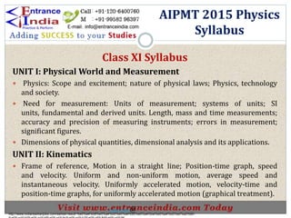 AIPMT 2015 Physics
Syllabus
Class XI Syllabus
UNIT I: Physical World and Measurement
 Physics: Scope and excitement; nature of physical laws; Physics, technology
and society.
 Need for measurement: Units of measurement; systems of units; SI
units, fundamental and derived units. Length, mass and time measurements;
accuracy and precision of measuring instruments; errors in measurement;
significant figures.
 Dimensions of physical quantities, dimensional analysis and its applications.
UNIT II: Kinematics
 Frame of reference, Motion in a straight line; Position-time graph, speed
and velocity. Uniform and non-uniform motion, average speed and
instantaneous velocity. Uniformly accelerated motion, velocity-time and
position-time graphs, for uniformly accelerated motion (graphical treatment).
http://www.indiansarkarijobs.com/sarkari-result-%e0%a4%b8%e0%a4%b0%e0%a4%95%e0%a4%be%e0%a4%b0%e0%a5%80-
Sarkari result @
 