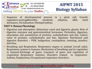  Sequence of developmental process in a plant cell; Growth
regulators-auxin,gibberellin, cytokinin, ethylene, ABA; Seed
dormancy; Vernalisation; Photoperiodism.
UNIT V: Human Physiology
 Digestion and absorption; Alimentary canal and digestive glands; Role of
digestive enzymes and gastrointestinal hormones; Peristalsis, digestion,
absorption and assimilation of proteins, carbohydrates and fats; Caloric
value of proteins, carbohydrates and fats; Egestion; Nutritional and
digestive disorders – PEM, indigestion, constipation, vomiting, jaundice,
diarrhea.
 Breathing and Respiration: Respiratory organs in animals (recall only);
Respiratory system in humans; Mechanism of breathing and its regulation
in humans-Exchange of gases, transport of gases and regulation of
respiration Respiratory volumes; Disorders related to respiration-
Asthma, Emphysema, Occupational respiratory disorders.
AIPMT 2015
Biology Syllabus
http://www.indiansarkarijobs.com/sarkari-result-%e0%a4%b8%e0%a4%b0%e0%a4%95%e0%a4%be%e0%a4%b0%e0%a5%80-
Sarkari result @
 