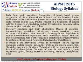  Body fluids and circulation: Composition of blood, blood groups,
coagulation of blood; Composition of lymph and its function; Human
circulatory system-Structure of human heart and blood vessels; Cardiac
cycle, cardiac output, ECG, Double circulation ; Regulation of cardiac
activity; Disorders of circulatory system Hypertension, Coronary artery
disease, Angina pectoris, Heart failure.
 Excretory products and their elimination: Modes of excretion-
Ammonotelism, ureotelism, uricotelism; Human excretory system-
structure and fuction; Urine formation, Osmoregulation; Regulation of
kidney function-Renin-angiotensin, Atrial Natriuretic Factor, ADH and
Diabetes insipidus; Role of other organs in excretion; Disorders; Uraemia,
Renal failure, Renal calculi, Nephritis; Dialysis and artificial kidney.
 Locomotion and Movement: Types of movement- ciliary, fiagellar,
muscular; Skeletal muscle- contractile proteins and muscle contraction;
Skeletal system and its functions (To be dealt with the relevant practical of
Practical syllabus); Joints; Disorders of muscular and skeletal system-
Myasthenia gravis, Tetany, Muscular dystrophy, Arthritis, Osteoporosis,
Gout.
AIPMT 2015
Biology Syllabus
http://www.indiansarkarijobs.com/sarkari-result-%e0%a4%b8%e0%a4%b0%e0%a4%95%e0%a4%be%e0%a4%b0%e0%a5%80-
Sarkari result @
 