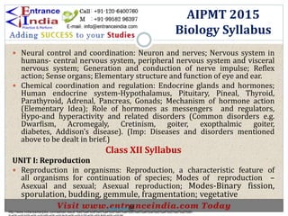  Neural control and coordination: Neuron and nerves; Nervous system in
humans- central nervous system, peripheral nervous system and visceral
nervous system; Generation and conduction of nerve impulse; Reflex
action; Sense organs; Elementary structure and function of eye and ear.
 Chemical coordination and regulation: Endocrine glands and hormones;
Human endocrine system-Hypothalamus, Pituitary, Pineal, Thyroid,
Parathyroid, Adrenal, Pancreas, Gonads; Mechanism of hormone action
(Elementary Idea); Role of hormones as messengers and regulators,
Hypo-and hyperactivity and related disorders (Common disorders e.g.
Dwarfism, Acromegaly, Cretinism, goiter, exopthalmic goiter,
diabetes, Addison’s disease). (Imp: Diseases and disorders mentioned
above to be dealt in brief.)
Class XII Syllabus
UNIT I: Reproduction
 Reproduction in organisms: Reproduction, a characteristic feature of
all organisms for continuation of species; Modes of reproduction –
Asexual and sexual; Asexual reproduction; Modes-Binary fission,
sporulation, budding, gemmule, fragmentation; vegetative
AIPMT 2015
Biology Syllabus
http://www.indiansarkarijobs.com/sarkari-result-%e0%a4%b8%e0%a4%b0%e0%a4%95%e0%a4%be%e0%a4%b0%e0%a5%80-
Sarkari result @
 