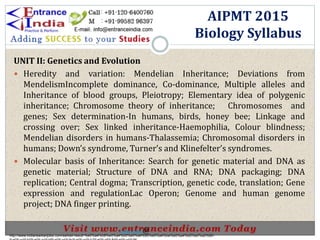 UNIT II: Genetics and Evolution
 Heredity and variation: Mendelian Inheritance; Deviations from
MendelismIncomplete dominance, Co-dominance, Multiple alleles and
Inheritance of blood groups, Pleiotropy; Elementary idea of polygenic
inheritance; Chromosome theory of inheritance; Chromosomes and
genes; Sex determination-In humans, birds, honey bee; Linkage and
crossing over; Sex linked inheritance-Haemophilia, Colour blindness;
Mendelian disorders in humans-Thalassemia; Chromosomal disorders in
humans; Down’s syndrome, Turner’s and Klinefelter’s syndromes.
 Molecular basis of Inheritance: Search for genetic material and DNA as
genetic material; Structure of DNA and RNA; DNA packaging; DNA
replication; Central dogma; Transcription, genetic code, translation; Gene
expression and regulationLac Operon; Genome and human genome
project; DNA finger printing.
AIPMT 2015
Biology Syllabus
http://www.indiansarkarijobs.com/sarkari-result-%e0%a4%b8%e0%a4%b0%e0%a4%95%e0%a4%be%e0%a4%b0%e0%a5%80-
Sarkari result @
 