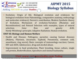  Evolution: Origin of life; Biological evolution and evidences for
biological evolution from Paleontology, comparative anatomy, embryology
and molecular evidence); Darwin’s contribution, Modern Synthetic theory
of Evolution; Mechanism of evolution-Variation (Mutation and
Recombination) and Natural Selection with examples, types of natural
selection; Gene flow and genetic drift;
Hardy-Weinberg’s principle; Adaptive Radiation; Human evolution.
UNIT III: Biology and Human Welfare
 Health and Disease; Pathogens; parasites causing human diseases
(Malaria, Filariasis, Ascariasis. Typhoid, Pneumonia, common cold,
amoebiasis, ring worm); Basic concepts of immunology-vaccines; Cancer,
HIV and AIDS; Adolescence, drug and alcohol abuse.
 Improvement in food production; Plant breeding, tissue culture, single
cell protein, Biofortification; Apiculture and Animal husbandry.
AIPMT 2015
Biology Syllabus
http://www.indiansarkarijobs.com/sarkari-result-%e0%a4%b8%e0%a4%b0%e0%a4%95%e0%a4%be%e0%a4%b0%e0%a5%80-
Sarkari result @
 