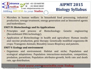  Microbes in human welfare: In household food processing, industrial
production, sewage treatment, energy generation and as biocontrol agents
and biofertilizers.
UNIT IV: Biotechnology and Its Applications
 Principles and process of Biotechnology: Genetic engineering
(Recombinant DNA technology).
 Application of Biotechnology in health and agriculture: Human insulin
and vaccine production, gene therapy; Genetically modified organisms-Bt
crops; Transgenic Animals; Biosafety issues-Biopiracy and patents.
UNIT V: Ecology and environment
 Organisms and environment: Habitat and niche; Population and
ecological adaptations; Population interactions-mutualism, competition,
predation, parasitism; Population attributes-growth, birth rate and death
rate, age distribution.
AIPMT 2015
Biology Syllabus
http://www.indiansarkarijobs.com/sarkari-result-%e0%a4%b8%e0%a4%b0%e0%a4%95%e0%a4%be%e0%a4%b0%e0%a5%80-
Sarkari result @
 