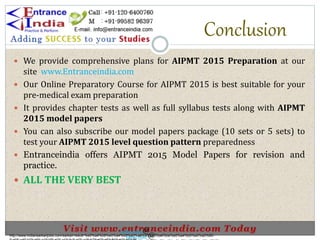 Conclusion
 We provide comprehensive plans for AIPMT 2015 Preparation at our
site www.Entranceindia.com
 Our Online Preparatory Course for AIPMT 2015 is best suitable for your
pre-medical exam preparation
 It provides chapter tests as well as full syllabus tests along with AIPMT
2015 model papers
 You can also subscribe our model papers package (10 sets or 5 sets) to
test your AIPMT 2015 level question pattern preparedness
 Entranceindia offers AIPMT 2015 Model Papers for revision and
practice.
 ALL THE VERY BEST
http://www.indiansarkarijobs.com/sarkari-result-%e0%a4%b8%e0%a4%b0%e0%a4%95%e0%a4%be%e0%a4%b0%e0%a5%80-
Sarkari result @
Sarkari result @
 