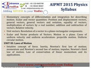  Elementary concepts of differentiation and integration for describing
motion. Scalar and vector quantities: Position and displacement vectors,
general vectors, general vectors and notation, equality of vectors,
multiplication of vectors by a real number; addition and subtraction of
vectors. Relative velocity.
 Unit vectors. Resolution of a vector in a plane-rectangular components.
 Scalar and Vector products of Vectors. Motion in a plane. Cases of
uniform velocity and uniform acceleration- projectile motion. Uniform
circular motion.
UNIT III: Laws of Motion
 Intuitive concept of force. Inertia, Newton’s first law of motion;
momentum and Newton’s second law of motion; impulse; Newton’s third
law of motion. Law of conservation of linear momentum and its
applications.
AIPMT 2015 Physics
Syllabus
http://www.indiansarkarijobs.com/sarkari-result-%e0%a4%b8%e0%a4%b0%e0%a4%95%e0%a4%be%e0%a4%b0%e0%a5%80-
Sarkari result @
Sarkari result @
 