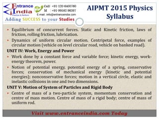  Equilibrium of concurrent forces. Static and Kinetic friction, laws of
friction, rolling friction, lubrication.
 Dynamics of uniform circular motion. Centripetal force, examples of
circular motion (vehicle on level circular road, vehicle on banked road).
UNIT IV: Work, Energy and Power
 Work done by a constant force and variable force; kinetic energy, work-
energy theorem, power.
 Notion of potential energy, potential energy of a spring, conservative
forces; conservation of mechanical energy (kinetic and potential
energies); nonconservative forces; motion in a vertical circle, elastic and
inelastic collisions in one and two dimensions.
UNIT V: Motion of System of Particles and Rigid Body
 Centre of mass of a two-particle system, momentum conservation and
centre of mass motion. Centre of mass of a rigid body; centre of mass of
uniform rod.
AIPMT 2015 Physics
Syllabus
 