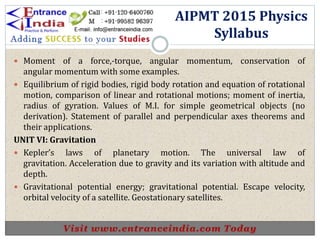  Moment of a force,-torque, angular momentum, conservation of
angular momentum with some examples.
 Equilibrium of rigid bodies, rigid body rotation and equation of rotational
motion, comparison of linear and rotational motions; moment of inertia,
radius of gyration. Values of M.I. for simple geometrical objects (no
derivation). Statement of parallel and perpendicular axes theorems and
their applications.
UNIT VI: Gravitation
 Kepler’s laws of planetary motion. The universal law of
gravitation. Acceleration due to gravity and its variation with altitude and
depth.
 Gravitational potential energy; gravitational potential. Escape velocity,
orbital velocity of a satellite. Geostationary satellites.
AIPMT 2015 Physics
Syllabus
 