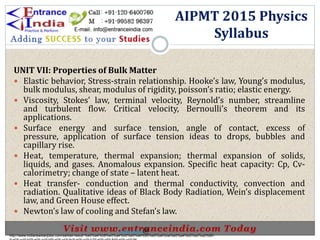 UNIT VII: Properties of Bulk Matter
 Elastic behavior, Stress-strain relationship. Hooke’s law, Young’s modulus,
bulk modulus, shear, modulus of rigidity, poisson’s ratio; elastic energy.
 Viscosity, Stokes’ law, terminal velocity, Reynold’s number, streamline
and turbulent flow. Critical velocity, Bernoulli’s theorem and its
applications.
 Surface energy and surface tension, angle of contact, excess of
pressure, application of surface tension ideas to drops, bubbles and
capillary rise.
 Heat, temperature, thermal expansion; thermal expansion of solids,
liquids, and gases. Anomalous expansion. Specific heat capacity: Cp, Cv-
calorimetry; change of state – latent heat.
 Heat transfer- conduction and thermal conductivity, convection and
radiation. Qualitative ideas of Black Body Radiation, Wein’s displacement
law, and Green House effect.
 Newton’s law of cooling and Stefan’s law.
AIPMT 2015 Physics
Syllabus
http://www.indiansarkarijobs.com/sarkari-result-%e0%a4%b8%e0%a4%b0%e0%a4%95%e0%a4%be%e0%a4%b0%e0%a5%80-
Sarkari result @
 