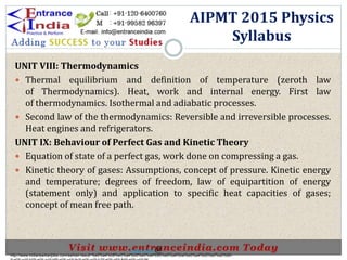 UNIT VIII: Thermodynamics
 Thermal equilibrium and definition of temperature (zeroth law
of Thermodynamics). Heat, work and internal energy. First law
of thermodynamics. Isothermal and adiabatic processes.
 Second law of the thermodynamics: Reversible and irreversible processes.
Heat engines and refrigerators.
UNIT IX: Behaviour of Perfect Gas and Kinetic Theory
 Equation of state of a perfect gas, work done on compressing a gas.
 Kinetic theory of gases: Assumptions, concept of pressure. Kinetic energy
and temperature; degrees of freedom, law of equipartition of energy
(statement only) and application to specific heat capacities of gases;
concept of mean free path.
AIPMT 2015 Physics
Syllabus
http://www.indiansarkarijobs.com/sarkari-result-%e0%a4%b8%e0%a4%b0%e0%a4%95%e0%a4%be%e0%a4%b0%e0%a5%80-
Sarkari result @
 
