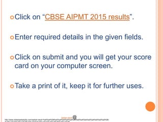 Click on “CBSE AIPMT 2015 results”.
Enter required details in the given fields.
Click on submit and you will get your score
card on your computer screen.
Take a print of it, keep it for further uses.
http://www.indiansarkarijobs.com/sarkari-result-%e0%a4%b8%e0%a4%b0%e0%a4%95%e0%a4%be%e0%a4%b0%e0%a5%80-
Sarkari result @
 
