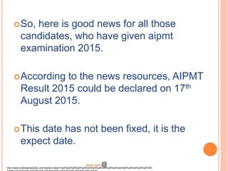 So, here is good news for all those
candidates, who have given aipmt
examination 2015.
According to the news resources, AIPMT
Result 2015 could be declared on 17th
August 2015.
This date has not been fixed, it is the
expect date.
http://www.indiansarkarijobs.com/sarkari-result-%e0%a4%b8%e0%a4%b0%e0%a4%95%e0%a4%be%e0%a4%b0%e0%a5%80-
Sarkari result @
 