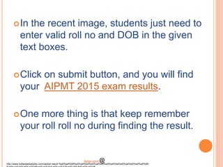 In the recent image, students just need to
enter valid roll no and DOB in the given
text boxes.
Click on submit button, and you will find
your AIPMT 2015 exam results.
One more thing is that keep remember
your roll roll no during finding the result.
http://www.indiansarkarijobs.com/sarkari-result-%e0%a4%b8%e0%a4%b0%e0%a4%95%e0%a4%be%e0%a4%b0%e0%a5%80-
Sarkari result @
 