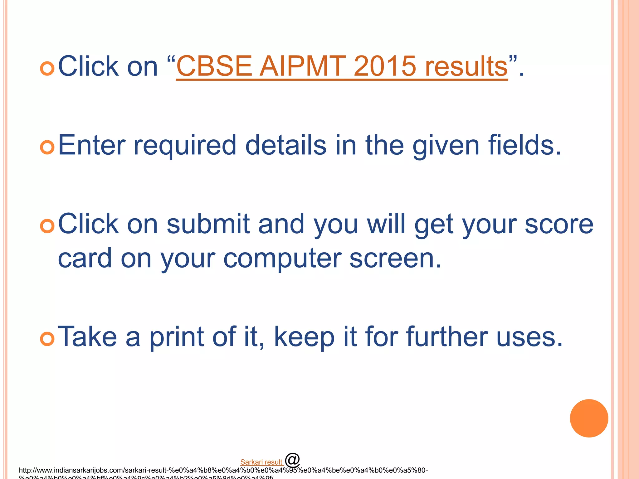 Click on “CBSE AIPMT 2015 results”.
Enter required details in the given fields.
Click on submit and you will get your score
card on your computer screen.
Take a print of it, keep it for further uses.
http://www.indiansarkarijobs.com/sarkari-result-%e0%a4%b8%e0%a4%b0%e0%a4%95%e0%a4%be%e0%a4%b0%e0%a5%80-
Sarkari result @
 