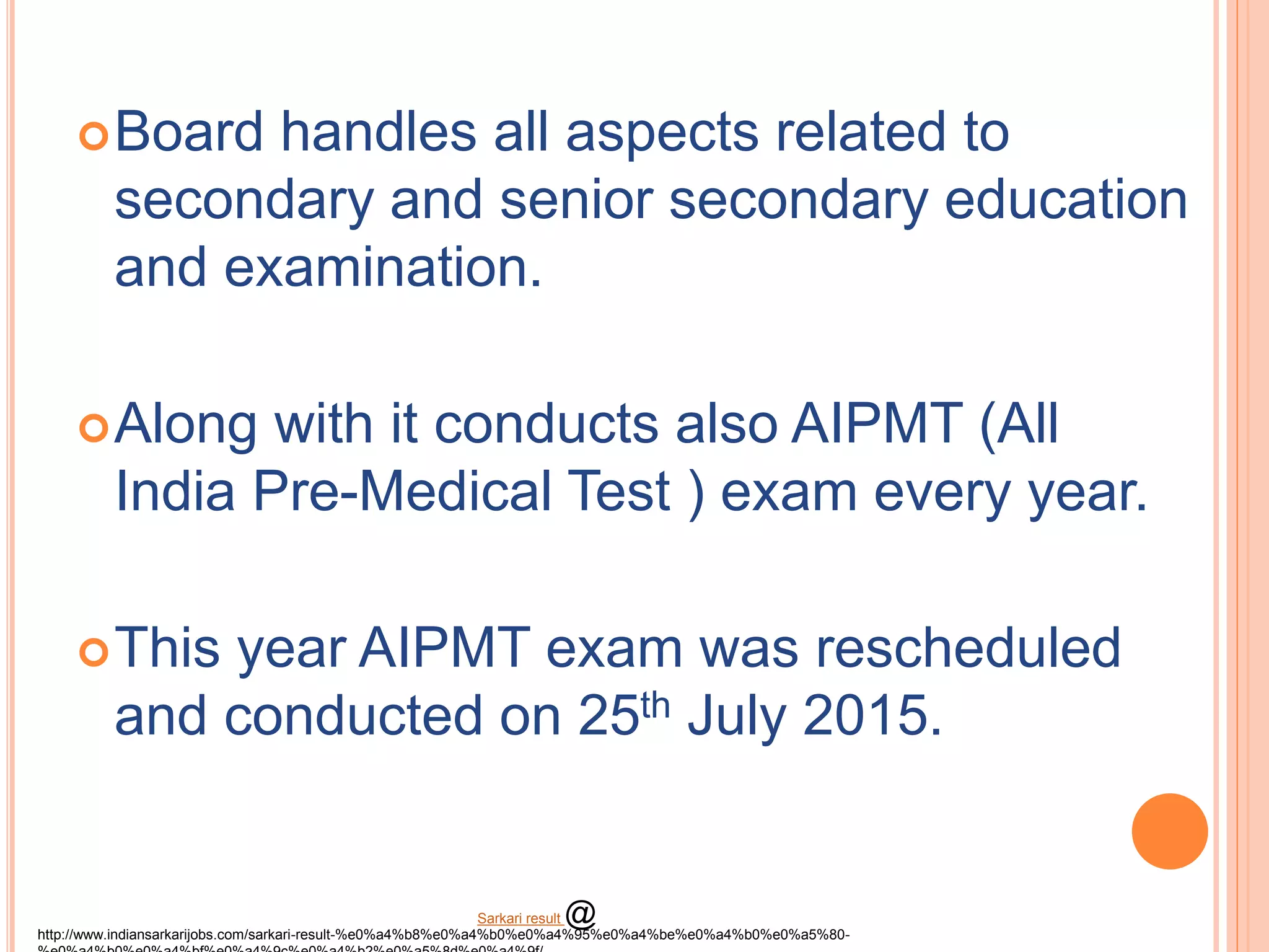 Board handles all aspects related to
secondary and senior secondary education
and examination.
Along with it conducts also AIPMT (All
India Pre-Medical Test ) exam every year.
This year AIPMT exam was rescheduled
and conducted on 25th July 2015.
http://www.indiansarkarijobs.com/sarkari-result-%e0%a4%b8%e0%a4%b0%e0%a4%95%e0%a4%be%e0%a4%b0%e0%a5%80-
Sarkari result @
 
