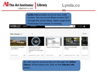 Lynda.co
m
Lynda.com provides access to over 1300
courses. You can access these courses 24/7
through the online library. Topics range from
Photoshop to Facebook to drawing.
You will need to access Lynda.com through the Online
Library. Tofind Lynda.com, click on the Industry Info
button.
 