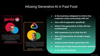 In
● Is the business obligated to inform the
customer when conversing with AI?
● How will AI approach upselling?
● What if the generative AI ﬂies off into
wonderland?
● Will customers try to trick the AI?
● How will generative AI handle hangry
people?
● Could accents hinder generative AI?
● Will AI use in fast-food exacerbate obesity?
● Is AI a sentient being?
Infusing Generative AI in Fast Food
“The technology creates a huge opportunity
for us to deliver a truly differentiated, faster,
and frictionless experience for our customers
and allows our employees to continue
focusing on making great food and building
relationships with fans.”
Todd Penegor Wendy’s CEO “Generative AI is fundamentally changing how
people interact with brands, and we anticipate
Wendy’s integration of Google Cloud’s AI
technology will set a new standard for great
drive-thru experiences for the quick-service
industry.”
Thomas Kurian Google Cloud CEO
Source: Forbes
 
