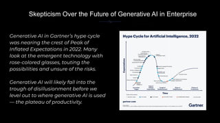 Generative AI in Gartner’s hype cycle
was nearing the crest of Peak of
Inﬂated Expectations in 2022. Many
look at the emergent technology with
rose-colored glasses, touting the
possibilities and unsure of the risks.
Generative AI will likely fall into the
trough of disillusionment before we
level out to where generative AI is used
— the plateau of productivity.
Skepticism Over the Future of Generative AI in Enterprise
 