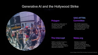 Generative AI and the Hollywood Strike
Source: Polygon, SAG-AFTRA Committee, The Intercept, Wabe.org
The opening credit scene of
the Marvel show “Secret
Invasion” was made
completely with AI.
SAG-AFTRA negotiating
committee told Democracy
Now! that 87 percent of the
union’s members earn less
than $26,000 a year.
Netﬂix is actively hiring for a
product manager of its
“Machine Learning Platform”
with an annual salary range of
$300,000 to $900,000.
Workers in tangential
industries who aren’t
members of SAG-AFTRA or
WGA, such as makeup artists,
are also hurting with
productions at a halt.
 
