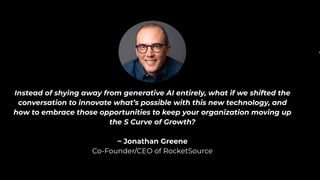 Instead of shying away from generative AI entirely, what if we shifted the
conversation to innovate what’s possible with this new technology, and
how to embrace those opportunities to keep your organization moving up
the S Curve of Growth?
~ Jonathan Greene
Co-Founder/CEO of RocketSource
In
 