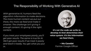 With generative AI, humans feed the
algorithm information to make decisions.
The more human content we put out
there, the more we feed and make it
smarter. The challenge isn’t giving it
enough content. It’s giving it the right
content.
If you treat your employees poorly, you’ll
get poor results. The same is true for AI.
We'll get poor results if we treat it poorly
and teach it badly. You get what you put
in.
In
It’s not the code we write to
develop AI that determines their
value system. It’s the information
we feed them.
~ Mo Gawdat
Former Google Ofﬁcer
The Responsibility of Working With Generative AI
 