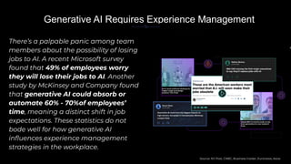 There’s a palpable panic among team
members about the possibility of losing
jobs to AI. A recent Microsoft survey
found that 49% of employees worry
they will lose their jobs to AI. Another
study by McKinsey and Company found
that generative AI could absorb or
automate 60% - 70%of employees’
time, meaning a distinct shift in job
expectations. These statistics do not
bode well for how generative AI
inﬂuences experience management
strategies in the workplace.
In
Generative AI Requires Experience Management
IBM CEO among the ﬁrst major executives
to say they’ll replace jobs with AI
Source: NY Post, CNBC, Business Insider, Euronews, Axios
Nearly 80% of women’s jobs at risk
from generative AI, new research
ﬁnds
AI to cause profound shakeup for
‘higher-wage knowledge
workers,’ ﬁrm ﬁnds
 