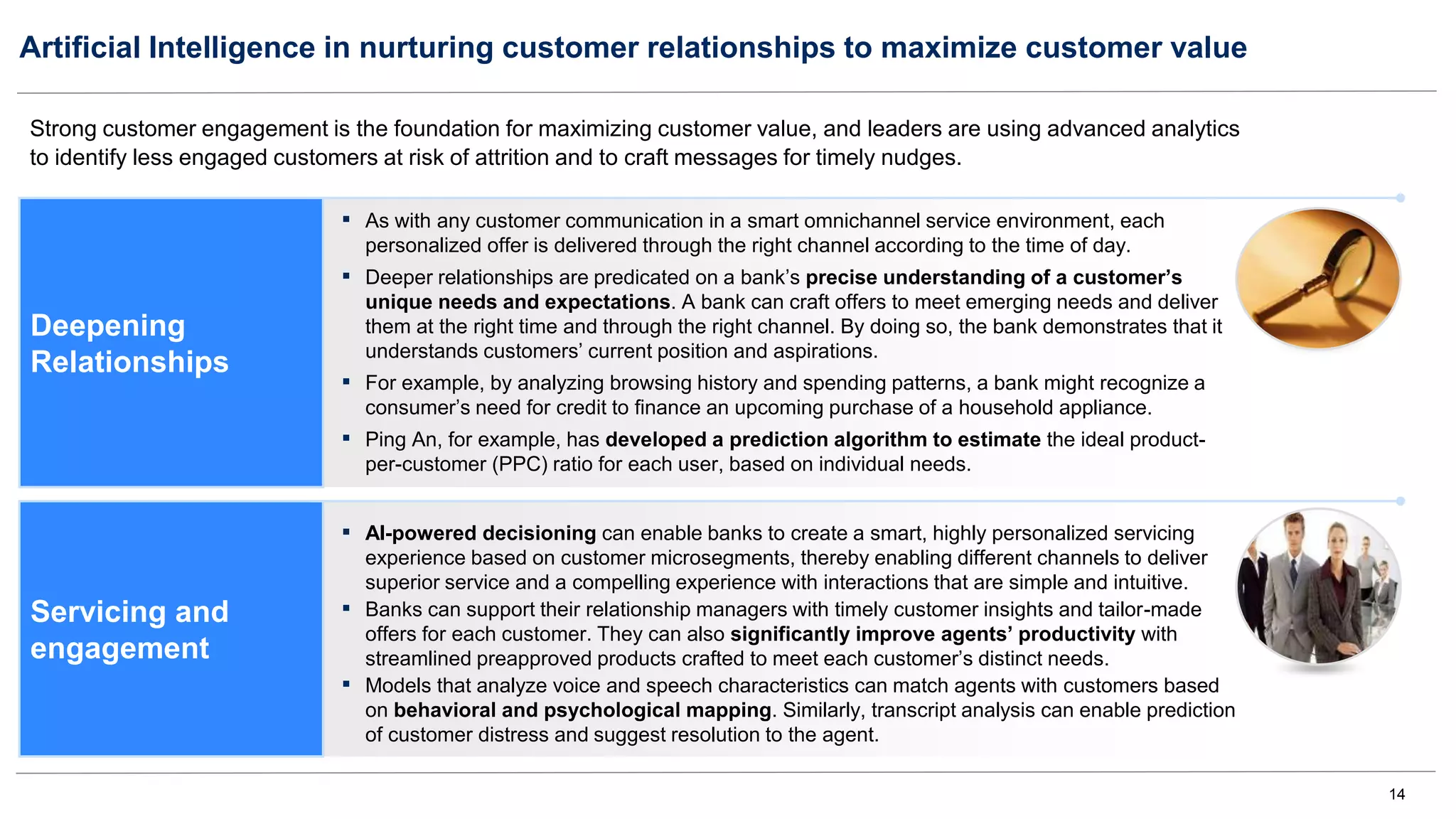 14
Artificial Intelligence in nurturing customer relationships to maximize customer value
Strong customer engagement is the foundation for maximizing customer value, and leaders are using advanced analytics
to identify less engaged customers at risk of attrition and to craft messages for timely nudges.
Deepening
Relationships
▪ As with any customer communication in a smart omnichannel service environment, each
personalized offer is delivered through the right channel according to the time of day.
▪ Deeper relationships are predicated on a bank’s precise understanding of a customer’s
unique needs and expectations. A bank can craft offers to meet emerging needs and deliver
them at the right time and through the right channel. By doing so, the bank demonstrates that it
understands customers’ current position and aspirations.
▪ For example, by analyzing browsing history and spending patterns, a bank might recognize a
consumer’s need for credit to finance an upcoming purchase of a household appliance.
▪ Ping An, for example, has developed a prediction algorithm to estimate the ideal product-
per-customer (PPC) ratio for each user, based on individual needs.
▪ AI-powered decisioning can enable banks to create a smart, highly personalized servicing
experience based on customer microsegments, thereby enabling different channels to deliver
superior service and a compelling experience with interactions that are simple and intuitive.
▪ Banks can support their relationship managers with timely customer insights and tailor-made
offers for each customer. They can also significantly improve agents’ productivity with
streamlined preapproved products crafted to meet each customer’s distinct needs.
▪ Models that analyze voice and speech characteristics can match agents with customers based
on behavioral and psychological mapping. Similarly, transcript analysis can enable prediction
of customer distress and suggest resolution to the agent.
Servicing and
engagement
 